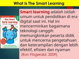 What Is The Smart Learning
Smart learning adalah istilah
umum untuk pendidikan di era
digital saat ini. Hal ini
mencerminkan bagaimana
teknologi canggih
memungkinkan peserta didik
untuk mencerna pengetahuan
dan keterampilan dengan lebih
efektif, efisien dan nyaman
(Ron Fitzgerald, 2009).
 