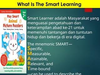 What Is The Smart Learning
Smart Learner adalah Masyarakat yang
menguasai pengetahuan dan
keterampilan abad ke-21 untuk
memenuhi tantangan dan tuntutan
hidup dan bekerja di era digital.
The mnemonic SMART—
Specific,
Measurable,
Attainable,
Relevant, and
Time-bound
 