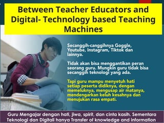 Guru Mengajar dengan hati, jiwa, spirit, dan cinta kasih. Sementara
Teknologi dan Digitali hanya Transfer of knowledge and information
Between Teacher Educators and
Digital- Technology based Teaching
Machines
 