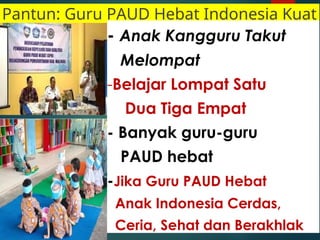 Pantun: Guru PAUD Hebat Indonesia Kuat
- Anak Kangguru Takut
Melompat
-Belajar Lompat Satu
Dua Tiga Empat
- Banyak guru-guru
PAUD hebat
-Jika Guru PAUD Hebat
Anak Indonesia Cerdas,
Ceria, Sehat dan Berakhlak
 