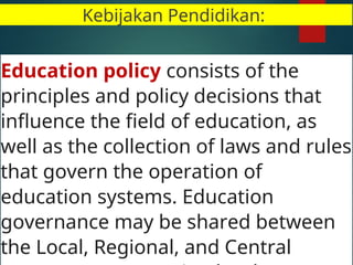 Kebijakan Pendidikan:
Education policy consists of the
principles and policy decisions that
influence the field of education, as
well as the collection of laws and rules
that govern the operation of
education systems. Education
governance may be shared between
the Local, Regional, and Central
 