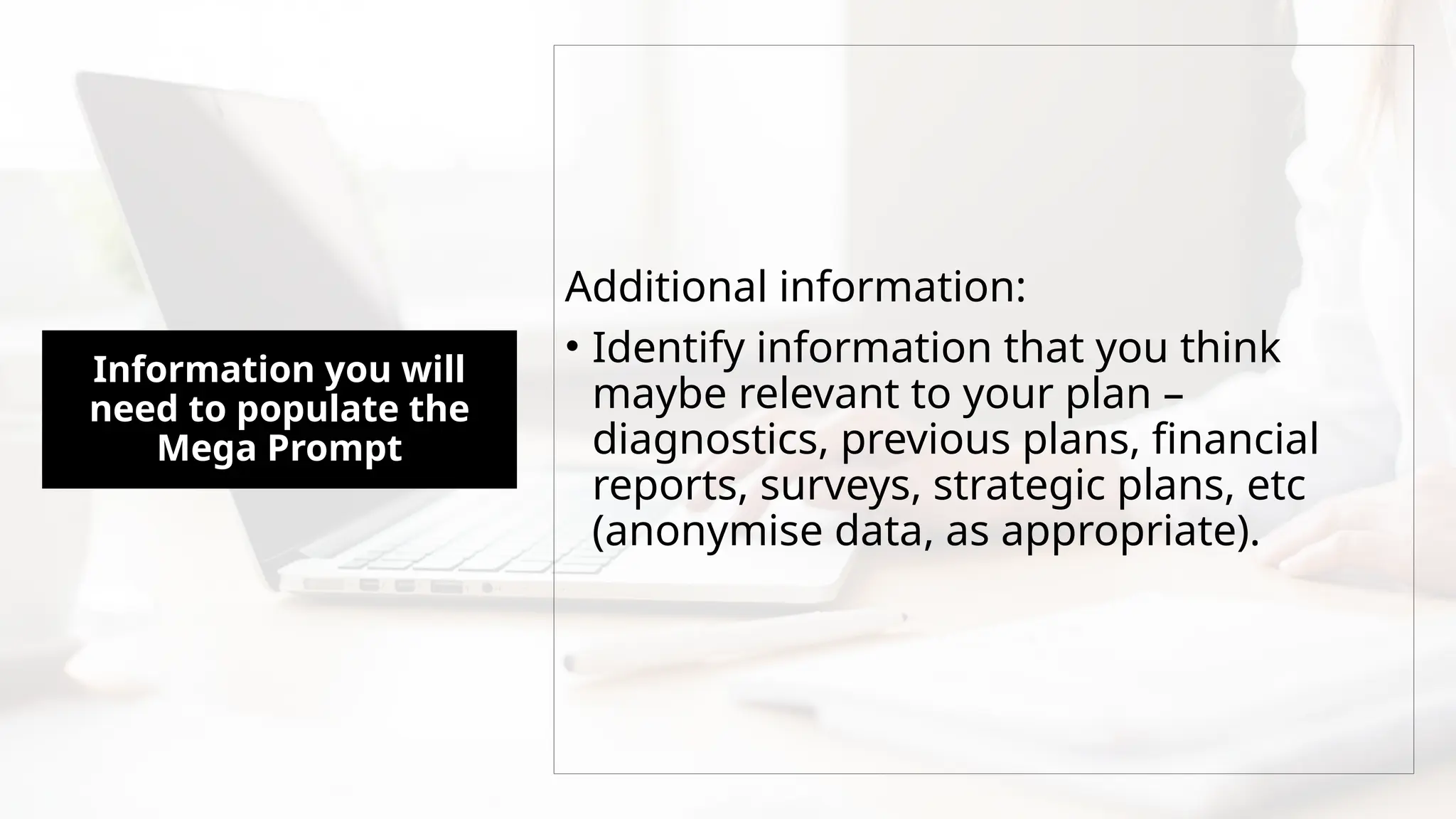 Information you will
need to populate the
Mega Prompt
Additional information:
• Identify information that you think
maybe relevant to your plan –
diagnostics, previous plans, financial
reports, surveys, strategic plans, etc
(anonymise data, as appropriate).
 