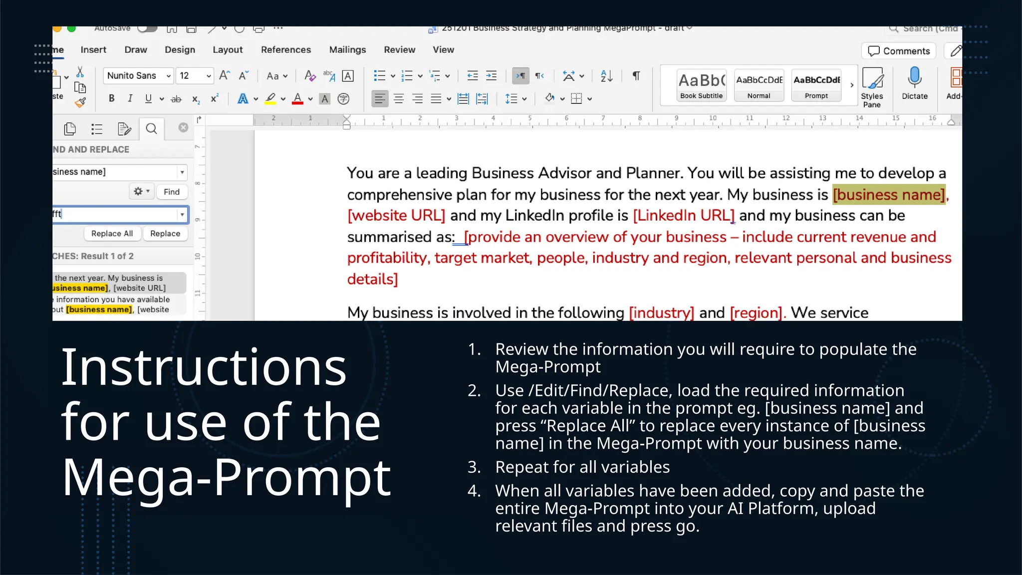 Instructions
for use of the
Mega-Prompt
1. Review the information you will require to populate the
Mega-Prompt
2. Use /Edit/Find/Replace, load the required information
for each variable in the prompt eg. [business name] and
press “Replace All” to replace every instance of [business
name] in the Mega-Prompt with your business name.
3. Repeat for all variables
4. When all variables have been added, copy and paste the
entire Mega-Prompt into your AI Platform, upload
relevant files and press go.
 