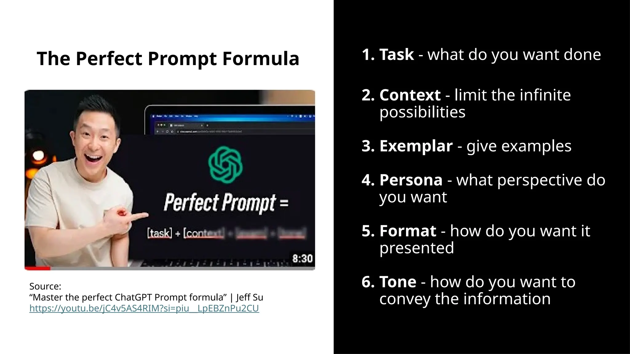 The Perfect Prompt Formula 1. Task - what do you want done
2. Context - limit the infinite
possibilities
3. Exemplar - give examples
4. Persona - what perspective do
you want
5. Format - how do you want it
presented
6. Tone - how do you want to
convey the information
Source:
“Master the perfect ChatGPT Prompt formula” | Jeff Su
https://youtu.be/jC4v5AS4RIM?si=piu__LpEBZnPu2CU
 