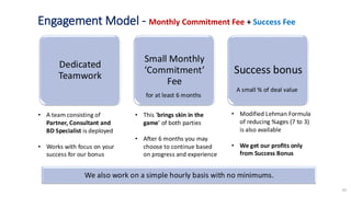 10
Engagement Model - Monthly Commitment Fee + Success Fee
• This ‘brings skin in the
game’ of both parties
• After 6 months you may
choose to continue based
on progress and experience
• Modified Lehman Formula
of reducing %ages (7 to 3)
is also available
• We get our profits only
from Success Bonus
• A team consisting of
Partner, Consultant and
BD Specialist is deployed
• Works with focus on your
success for our bonus
Dedicated
Teamwork
Small Monthly
‘Commitment’
Fee
Success bonus
A small % of deal value
for at least 6 months
We also work on a simple hourly basis with no minimums.
 