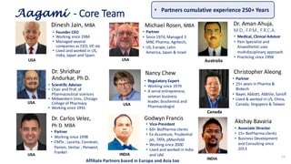 Dinesh Jain, MBA
• Founder CEO
• Working since 1984
• Managed several
companies as CEO, VP, etc
• Lived and worked in US,
India, Japan and Spain.
Dr. Shridhar
Andurkar, Ph D.
Nancy Chew
Dr. Aman Ahuja,
M.D., F.P.M., F.R.C.A.
• Scientific Advisor
• Chair and Prof. of
Pharmaceutical sciences
• Midwestern Univ., Chicago
College of Pharmacy
• Working since 1991
Aagami - Core Team
• Partner
• Since 1974, Managed 3
MNC Pharma, Agritech,
• US, Europe, Latin
America, Japan & Israel
• Regulatory Expert
• Working since 1979
• A serial entrepreneur,
veteran business
leader, biochemist and
Pharmacologist
• Medical, Clinical Advisor
• Pain Specialist and
Anaesthetist uses
multidisciplinary approach
• Practicing since 1998
11
• Partners cumulative experience 250+ Years
USA
USA
Godwyn Francis
• Vice-President
• 60+ BioPharma clients
• Ex-Accenture, Prudential
plc, TATA, pManifold
• Working since 2000
• Lived and worked in India
and UAE
INDIA
USA
USA
Dr. Carlos Velez,
Ph D. MBA
• Partner
• Working since 1998
• CMTx , Lacerta, Connexin,
Panion, Ventac , Penwest,
Frankel
USA
Australia
Christopher Aleong
• Partner
• 25+ years in Pharma &
Biotech
• Bayer, Abbott, AbbVie, Sanofi
• Lived & worked in US, China,
Canada, Singapore & Taiwan
Canada
Michael Rosen, MBA
Akshay Bavaria
• Associate Director
• 25+ BioPharma clients
• Business Development
and Consulting since
2013
Affiliate Partners based in Europe and Asia too INDIA
 