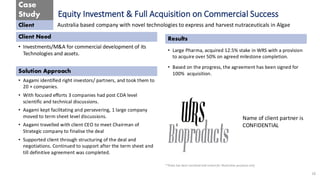 Case
Study
Client
Client Need
Solution Approach
Results
**Data has been sanitized and meant for Illustrative purposes only
Equity Investment & Full Acquisition on Commercial Success
• Investments/M&A for commercial development of its
Technologies and assets.
16
Australia based company with novel technologies to express and harvest nutraceuticals in Algae
• Aagami identified right investors/ partners, and took them to
20 + companies.
• With focused efforts 3 companies had post CDA level
scientific and technical discussions.
• Aagami kept facilitating and persevering, 1 large company
moved to term sheet level discussions.
• Aagami travelled with client CEO to meet Chairman of
Strategic company to finalise the deal
• Supported client through structuring of the deal and
negotiations. Continued to support after the term sheet and
till definitive agreement was completed.
• Large Pharma, acquired 12.5% stake in WRS with a provision
to acquire over 50% on agreed milestone completion.
• Based on the progress, the agreement has been signed for
100% acquisition.
Name of client partner is
CONFIDENTIAL
 