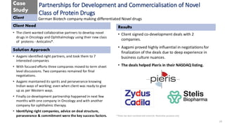 Case
Study
Client
Client Need
Solution Approach
Results
**Data has been sanitized and meant for Illustrative purposes only
Partnerships for Development and Commercialisation of Novel
Class of Protein Drugs
• The client wanted collaborative partners to develop novel
drugs in Oncology and Ophthalmology using their new class
of proteins - Anticalins®.
German Biotech company making differentiated Novel drugs
• Aagami identified right partners, and took them to 7
interested companies
• With focused efforts three companies moved to term sheet
level discussions. Two companies remained for final
negotiations.
• Aagami maintained its spirits and perseverance knowing
Indian ways of working; even when client was ready to give
up as per Western ways.
• Finally co-development partnership happened in next few
months with one company in Oncology and with another
company for ophthalmic therapy.
• Identifying right companies, advice on deal structure,
perseverance & commitment were the key success factors.
• Client signed co-development deals with 2
companies.
• Aagami proved highly influential in negotiations for
finalization of the deals due to deep experience in
business culture nuances.
• The deals helped Pieris in their NASDAQ listing.
19
 