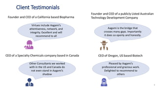 Client Testimonials
8
Virtues include Aagami’s
attentiveness, network, and
integrity. Excellent and will
recommend to all
Aagami is the bridge that
crosses many gaps. Importantly
it does so openly and honestly.
Pleased by Aagami’s
professional and gracious work.
Delighted to recommend to
others
Other Consultants we worked
with in the US and Canada do
not even stand in Aagami’s
shadow
Founder and CEO of a California based Biopharma
Founder and CEO of a publicly Listed Australian
Technology Development Company
CEO of a Specialty Chemicals company based in Canada CEO of Oregon, US based Biotech
 