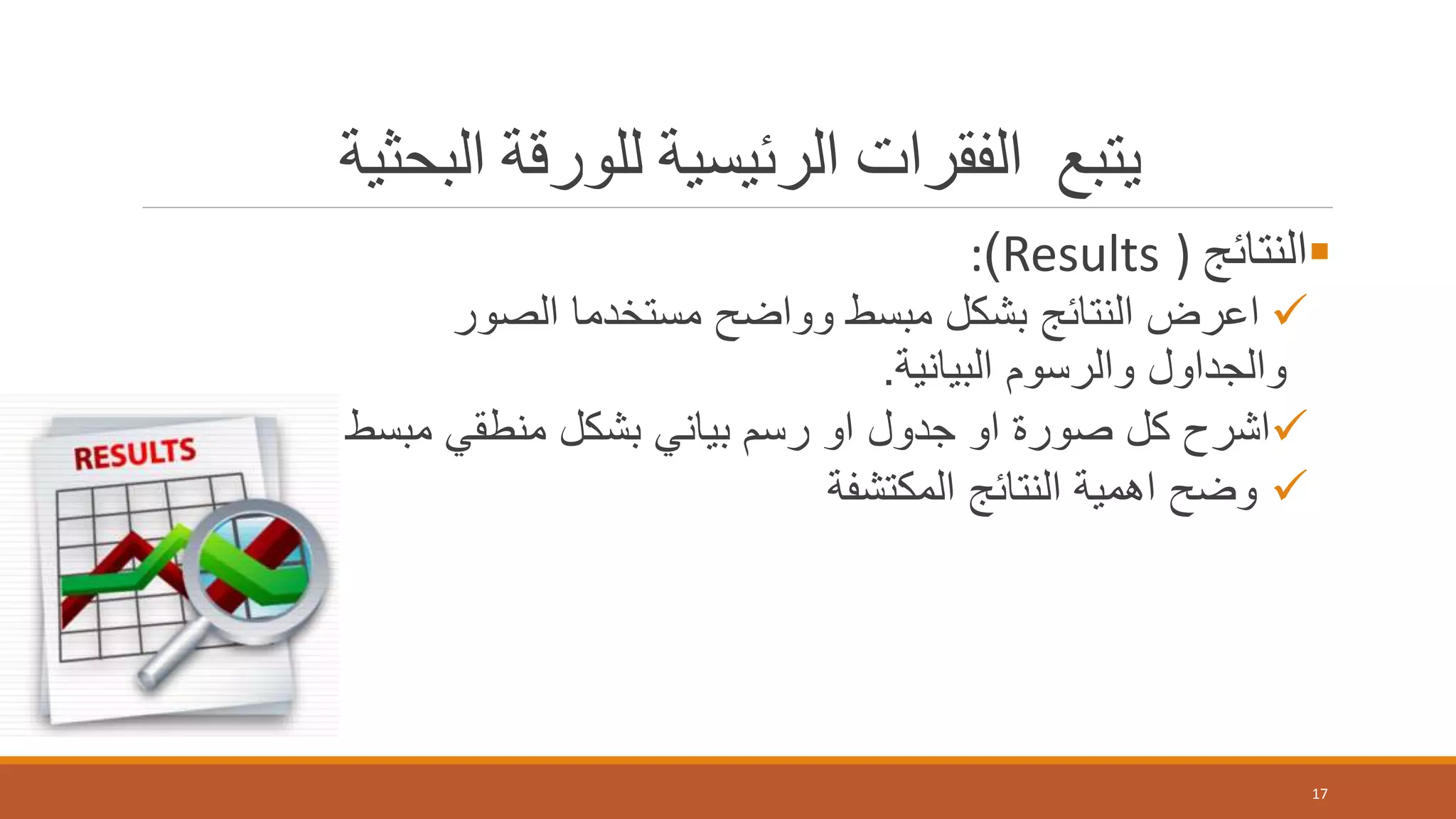 ‫يتبع‬‫البحثية‬ ‫للورقة‬ ‫الرئيسية‬ ‫الفقرات‬
‫النتائج‬)Results):
‫الصور‬ ‫مستخدما‬ ‫وواضح‬ ‫مبسط‬ ‫بشكل‬ ‫النتائج‬ ‫اعرض‬
‫البيانية‬ ‫والرسوم‬ ‫والجداول‬.
‫مب‬ ‫منطقي‬ ‫بشكل‬ ‫بياني‬ ‫رسم‬ ‫او‬ ‫جدول‬ ‫او‬ ‫صورة‬ ‫كل‬ ‫اشرح‬‫سط‬
‫المكتشفة‬ ‫النتائج‬ ‫اهمية‬ ‫وضح‬
17
 