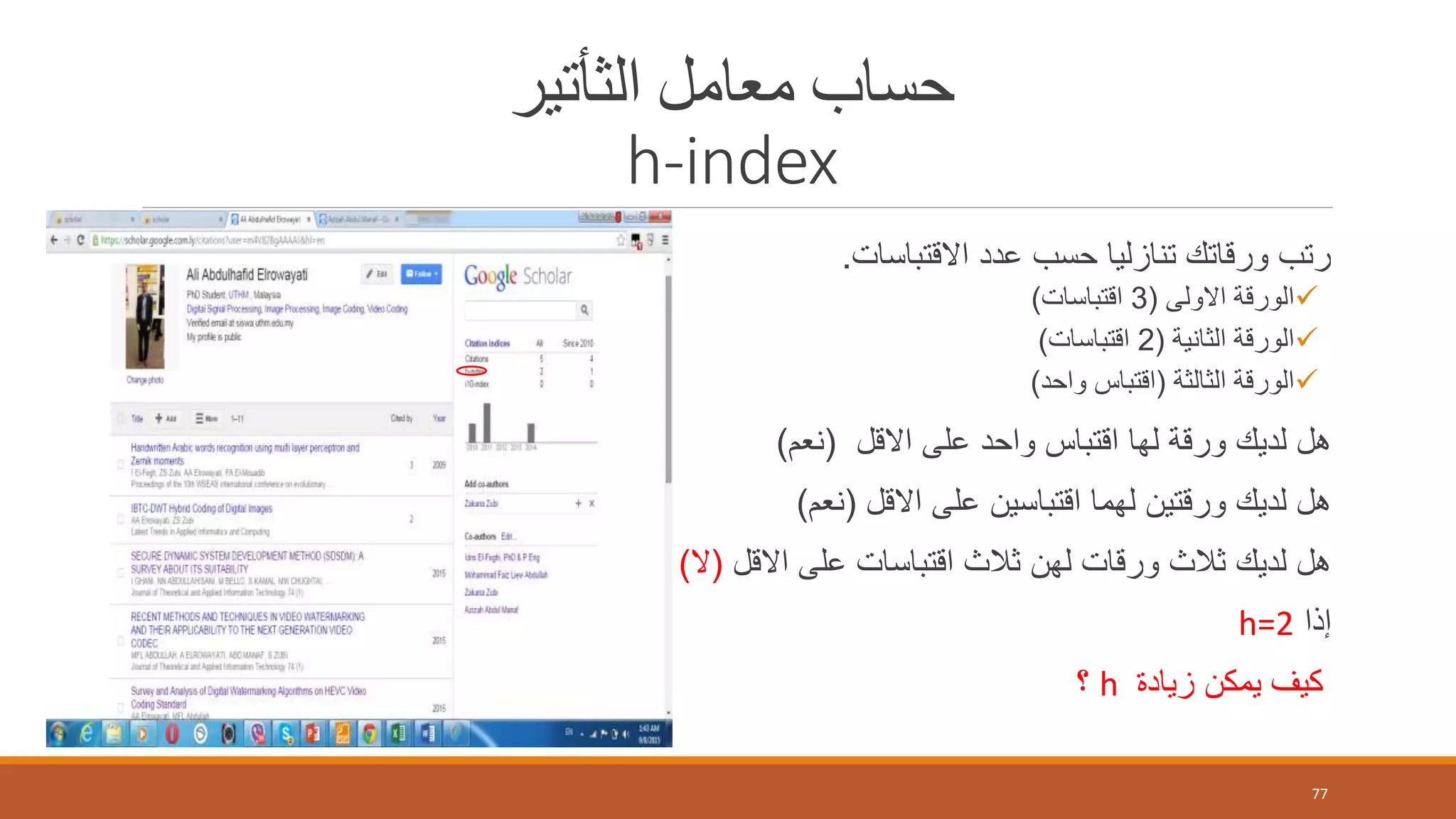 ‫الثأتير‬ ‫معامل‬ ‫حساب‬
h-index
‫االقتباسات‬ ‫عدد‬ ‫حسب‬ ‫تنازليا‬ ‫ورقاتك‬ ‫رتب‬.
‫االولى‬ ‫الورقة‬(3‫اقتباسات‬)
‫الثانية‬ ‫الورقة‬(2‫اقتباسات‬)
‫الثالثة‬ ‫الورقة‬(‫واحد‬ ‫اقتباس‬)
‫االقل‬ ‫على‬ ‫واحد‬ ‫اقتباس‬ ‫لها‬ ‫ورقة‬ ‫لديك‬ ‫هل‬(‫نعم‬)
‫االقل‬ ‫على‬ ‫اقتباسين‬ ‫لهما‬ ‫ورقتين‬ ‫لديك‬ ‫هل‬(‫نعم‬)
‫االقل‬ ‫على‬ ‫اقتباسات‬ ‫ثالث‬ ‫لهن‬ ‫ورقات‬ ‫ثالث‬ ‫لديك‬ ‫هل‬(‫ال‬)
‫إذا‬h=2
‫زيادة‬ ‫يمكن‬ ‫كيف‬h‫؟‬
77
 