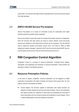 Congestion Control Feature Guide
ZTE Confidential Proprietary 9
priority (SP). The services with higher SPare scheduled first to use the resources spared
from load decrease.
2.5 ZWF21-05-005 Service Pre-emption
Service Pre-emption is to ensure an immediate access for subscribers with higher
priorities whenever possible during congestion.
Service pre-emption means that under the situation that system resource is inadequate,
when the services with high priority are trying to access network; some low-priority
services are released so that high-priority services can be accessed. The CN shall be
used to determine whether pre-emption should occur, and report to RNC by RAB
assignment request message. In general, the RT service may pre-empt the NRT service,
and the higher-priority service may pre-empt the lower-priority service.
3 R99 Congestion Control Algorithm
Congestion control is a process of resource preemption, including forced release,
downgrade, and scheduling and admission of queuing subscribers. These policies are
described in detail in the following sections.
3.1 Resource Preemption Policies
In the event of system congestion, resource preemption can be triggered to reflect
superiority of subscribers with higher priorities and improve call success ratio. Its main
policies consist of two aspects as follows:
 Forced release: The services capable of preemption with higher priorities are
allowed to forcibly release the services with lower priorities. That is, the subscribers
with higher priorities can implement a fast access by preempting the resources of
those subscribers who are of lower priorities and subjected to forced release. This is
to reflect differentiation of services between subscribers.
 