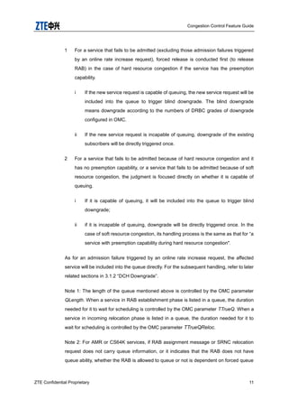 Congestion Control Feature Guide
ZTE Confidential Proprietary 11
1 For a service that fails to be admitted (excluding those admission failures triggered
by an online rate increase request), forced release is conducted first (to release
RAB) in the case of hard resource congestion if the service has the preemption
capability.
i If the new service request is capable of queuing, the new service request will be
included into the queue to trigger blind downgrade. The blind downgrade
means downgrade according to the numbers of DRBC grades of downgrade
configured in OMC.
ii If the new service request is incapable of queuing, downgrade of the existing
subscribers will be directly triggered once.
2 For a service that fails to be admitted because of hard resource congestion and it
has no preemption capability, or a service that fails to be admitted because of soft
resource congestion, the judgment is focused directly on whether it is capable of
queuing.
i If it is capable of queuing, it will be included into the queue to trigger blind
downgrade;
ii if it is incapable of queuing, downgrade will be directly triggered once. In the
case of soft resource congestion, its handling process is the same as that for “a
service with preemption capability during hard resource congestion".
As for an admission failure triggered by an online rate increase request, the affected
service will be included into the queue directly. For the subsequent handling, refer to later
related sections in 3.1.2 “DCH Downgrade”.
Note 1: The length of the queue mentioned above is controlled by the OMC parameter
QLength. When a service in RAB establishment phase is listed in a queue, the duration
needed for it to wait for scheduling is controlled by the OMC parameter TTrueQ. When a
service in incoming relocation phase is listed in a queue, the duration needed for it to
wait for scheduling is controlled by the OMC parameter TTrueQReloc.
Note 2: For AMR or CS64K services, if RAB assignment message or SRNC relocation
request does not carry queue information, or it indicates that the RAB does not have
queue ability, whether the RAB is allowed to queue or not is dependent on forced queue
 