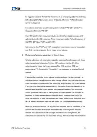 Congestion Control Feature Guide
ZTE Confidential Proprietary 15
be triggered based on the fact that the service is an emergency call or not (referring
to the description of paragraphs above for details), otherwise the forced release
cannot be triggered.
For detailed description about the congestion method of “PS+CS”, refer to “The
Congestion Method of PS+CS”.
In an R99 cell, the hard resources include: downlink channelized resources and
uplink and downlink CE resources. These resources are also the hard resources of
CS AMR, CS Video, PS RT, and PS NRT.
Soft resource (like RTWP and TCP) congestion, transmission resource congestion,
and RNC internal congestion do not trigger forced release.
 Mechanism of selecting subscribers for forced release
When a subscriber with preemption capability originates forced release, only those
subscribers whose Scheduling Priorities (SP) are lower than the SP of the
subscribers who trigger the forced release of the RAB, and their RAB has
pre-emptable PVI (Pre-emption Vulnerability), can be treated as targets of forced
release.
If a subscriber meets the forced release conditions above, it is also necessary to
calculate whether the cell resources after the user release from this subscriber can
meet the resource requirement of the subscriber who originates this forced release.
If so, this subscriber will be released forcibly. Otherwise, this subscriber cannot be
selected as a target for forced release, because even release of this subscriber
cannot guarantee the access of the originator of forced release. For example, an
originator of forced release needs code words with a Spread Factor (SF) of 64,
while cell minimum SF after the release of the lowest priority online subscriber is SF
of 128, these subscribers, even with the lowest SP, cannot be released forcibly.
Moreover, to avoid extensive call drop of online services, there is a limitation to the
number of subscribers that can be released forcibly by an originator of forced
release. If a subscriber has only one type of hard resource being limited, the
subscriber can release only one subscriber forcibly. If the subscriber has more than
 