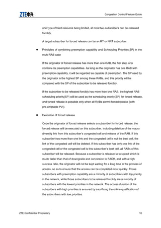Congestion Control Feature Guide
ZTE Confidential Proprietary 16
one type of hard resource being limited, at most two subscribers can be released
forcibly.
A target subscriber for forced release can be an RT or NRT subscriber.
 Principles of combining preemption capability and Scheduling Priorities(SP) in the
multi-RAB case
If the originator of forced release has more than one RAB, the first step is to
combine its preemption capabilities. As long as the originator has one RAB with
preemption capability, it will be regarded as capable of preemption. The SP used by
the originator is the highest SP among these RABs, and this priority will be
compared with the SP of the subscriber to be released forcibly.
If the subscriber to be released forcibly has more than one RAB, the highest RAB
scheduling priority(SP) will be used as the scheduling priority(SP) for forced release,
and forced release is possible only when all RABs permit forced release (with
pre-emptable PVI).
 Execution of forced release
Once the originator of forced release selects a subscriber for forced release, the
forced release will be executed on this subscriber, including deletion of the macro
diversity link from this subscriber‟s congested cell and release of the RAB. If this
subscriber has more than one link and the congested cell is not the best cell, the
link of the congested cell will be deleted. If this subscriber has only one link of the
congested cell or the congested cell is this subscriber‟s best cell, all RABs of this
subscriber will be released. Because a subscriber is released at a speed which is
much faster than that of downgrade and conversion to FACH, and with a high
success ratio, the originator will not be kept waiting for a long time in the process of
access, so as to ensure that the access can be completed most quickly. Those
subscribers with preemption capability are a minority of subscribers with top priority
in the network, while those subscribers to be released forcibly are a minority of
subscribers with the lowest priorities in the network. The access duration of the
subscribers with high priorities is ensured by sacrificing the online qualification of
the subscribers with low priorities.
 