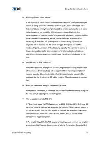 Congestion Control Feature Guide
ZTE Confidential Proprietary 17
 Handling of failed forced release
If the originator of forced release fails to select a subscriber for forced release (the
reason of failing to select a subscriber includes: (i) the online subscribers have
higher scheduling priority than originator; (ii) Pre-emption Vulnerability of all online
subscribers is not pre-emptable; (iii) the resource released by the online
subscribers cannot meet the need of originator to be admitted), it indicates that the
forced release is unsuccessful, and the originator will take different actions
depending on whether it has queuing capacity. With queuing capability, the
originator will be included into the queue to trigger downgrade and wait for
rescheduling and admission. Without queuing capacity, the originator is allowed to
trigger downgrade once for later admission or for other subscribers to access
directly upon initiating an access request, while the cell is not overloaded at that
time.
 Directed retry of AMR subscribers
For AMR subscribers, if congestion occurs during their admission due to limitation
of resources, a direct retry to 2G will be triggered if they have no preemption or
queuing capacity. Otherwise, the above forced release/queuing polices will be
executed, but the direct retry to 2G will be triggered if forced release and queuing
fails.
 Resource preemption policy for handover subscribers
For handover subscribers, if admission fails, neither forced release nor queuing will
be conducted, but downgrade can be triggered.
 The congestion method of PS+CS
If PS service is online that RRC status may be CELL_FACH or CELL_DCH and CS
service is calling, PS service will re-allocate the minimum DRBC rate and attempt to
access with CS in DCH. If access is failed, PS service will re-allocate 0/0kbps and
attempt to access with CS in DCH. If access is failed, the CS service is only
considered to trigger congestion.
If Pre-emption Capability IE of CS service is „may trigger pre-emption‟, pre-emption
procedure will be triggered; If pre-emption is failed or Pre-emption Capability IE of
 