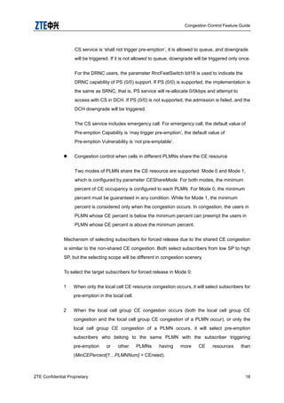 Congestion Control Feature Guide
ZTE Confidential Proprietary 18
CS service is „shall not trigger pre-emption‟, it is allowed to queue, and downgrade
will be triggered. If it is not allowed to queue, downgrade will be triggered only once.
For the DRNC users, the parameter RncFeatSwitch bit18 is used to indicate the
DRNC capability of PS (0/0) support. If PS (0/0) is supported, the implementation is
the same as SRNC, that is, PS service will re-allocate 0/0kbps and attempt to
access with CS in DCH. If PS (0/0) is not supported, the admission is failed, and the
DCH downgrade will be triggered.
The CS service includes emergency call. For emergency call, the default value of
Pre-emption Capability is „may trigger pre-emption‟, the default value of
Pre-emption Vulnerability is „not pre-emptable‟.
 Congestion control when cells in different PLMNs share the CE resource
Two modes of PLMN share the CE resource are supported: Mode 0 and Mode 1,
which is configured by parameter CEShareMode. For both modes, the minimum
percent of CE occupancy is configured to each PLMN. For Mode 0, the minimum
percent must be guaranteed in any condition. While for Mode 1, the minimum
percent is considered only when the congestion occurs. In congestion, the users in
PLMN whose CE percent is below the minimum percent can preempt the users in
PLMN whose CE percent is above the minimum percent.
Mechanism of selecting subscribers for forced release due to the shared CE congestion
is similar to the non-shared CE congestion. Both select subscribers from low SP to high
SP, but the selecting scope will be different in congestion scenery.
To select the target subscribers for forced release in Mode 0:
1 When only the local cell CE resource congestion occurs, it will select subscribers for
pre-emption in the local cell.
2 When the local cell group CE congestion occurs (both the local cell group CE
congestion and the local cell group CE congestion of a PLMN occur), or only the
local cell group CE congestion of a PLMN occurs, it will select pre-emption
subscribers who belong to the same PLMN with the subscriber triggering
pre-emption or other PLMNs having more CE resources than
(MinCEPercent[1…PLMNNum] + CEneed).
 