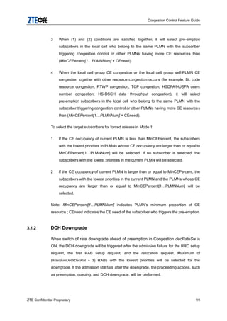 Congestion Control Feature Guide
ZTE Confidential Proprietary 19
3 When (1) and (2) conditions are satisfied together, it will select pre-emption
subscribers in the local cell who belong to the same PLMN with the subscriber
triggering congestion control or other PLMNs having more CE resources than
(MinCEPercent[1…PLMNNum] + CEneed).
4 When the local cell group CE congestion or the local cell group self-PLMN CE
congestion together with other resource congestion occurs (for example, DL code
resource congestion, RTWP congestion, TCP congestion, HSDPA/HUSPA users
number congestion, HS-DSCH data throughput congestion), it will select
pre-emption subscribers in the local cell who belong to the same PLMN with the
subscriber triggering congestion control or other PLMNs having more CE resources
than (MinCEPercent[1…PLMNNum] + CEneed).
To select the target subscribers for forced release in Mode 1:
1 If the CE occupancy of current PLMN is less than MinCEPercent, the subscribers
with the lowest priorities in PLMNs whose CE occupancy are larger than or equal to
MinCEPercent[1…PLMNNum] will be selected. If no subscriber is selected, the
subscribers with the lowest priorities in the current PLMN will be selected.
2 If the CE occupancy of current PLMN is larger than or equal to MinCEPercent, the
subscribers with the lowest priorities in the current PLMN and the PLMNs whose CE
occupancy are larger than or equal to MinCEPercent[1…PLMNNum] will be
selected.
Note: MinCEPercent[1…PLMNNum] indicates PLMN‟s minimum proportion of CE
resource ; CEneed indicates the CE need of the subscriber who triggers the pre-emption.
3.1.2 DCH Downgrade
When switch of rate downgrade ahead of preemption in Congestion decRateSw is
ON, the DCH downgrade will be triggered after the admission failure for the RRC setup
request, the first RAB setup request, and the relocation request. Maximum of
(MaxNumUeOfDecRat + 3) RABs with the lowest priorities will be selected for the
downgrade. If the admission still fails after the downgrade, the proceeding actions, such
as preemption, queuing, and DCH downgrade, will be performed.
 