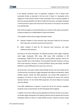 Congestion Control Feature Guide
ZTE Confidential Proprietary 20
If the rejected subscribers have no preemption capability or fail to release other
subscribers forcibly, as described in the flow chart in Figure 3-1, downgrade will be
triggered for online services directly if these subscribers have no queuing capability. If
they have queuing capability, they will be included into the queue, and trigger downgrade
of online services to spare some resources for the services in the queue or the services
to be admitted later.
Note: All the principles to be described below are universal to both uplink and downlink,
so these principles are not differentiated for uplink and downlink.
The congestion causes that can trigger downgrade include:
 Downlink: limitation of code resources (hard resources), Node B‟s CE resources
(hard resources), and power resources (soft resources).
 Uplink: limitation of Node B‟s CE resources (hard resources), and uplink
interference (soft resource).
According to the above descriptions, the following scenarios which trigger congestion
could trigger downgrade: RRC setup, RAB setup, RAB modification or RB
reconfiguration, Rel99 DCH bit rate upgrade, incoming SRNC relocation, inter-Iur RL
setup, intra-RNC soft or hard handover, incoming ISHO (Inter-RAT handover), incoming
IFHO (Inter-Frequency handover), incoming HS-DSCH serving cell change, inter-RNC
SHO/HHO, second RAB setup for the same user, and so on.
As the services in the queue include newly-admitted services and rate increase service
of online services, the policies to trigger downgrade have different considerations. Newly
admitted services include first RAB assignment, and not-first RAB assignment of
emergency, CS service in scene of PS service combined CS service and incoming
relocated services. For the not-first RAB assignment, the forced release and queuing
cannot be allowed.
If the RRC establishment is rejected to access the cell for the resource congestion
except the cause of User Number, the DCH downgrade will be triggered.
In addition, the services without queuing capability and handover services do not queue,
but will also trigger downgrade for the rejecting cell when they are rejected with the same
downgrade policies as those for newly-admitted services. Handover services include
 