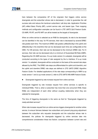 Congestion Control Feature Guide
ZTE Confidential Proprietary 22
here between the comparative AP of the originator that triggers online service
downgrade and the subscriber whose rate is decreased, in order to guarantee the call
success ratio and reduce the handover subscribers‟ call drop rate. Application Priorities
(AP) reflect Basic Priority (BP), current service rate, and bearer type. Their mapping
methods and configuration examples can be found in ZTE UMTS QoS Feature Guide.
CS AMR, PS RT, and PS NRT can all be treated as the targets of downgrade.
When an online service is selected as an RAB for downgrade, its rate to be decreased
can be identified in this way: for PS services, their rate is decreased by several DRBC
rate grades each time. The maximum DRBC rate grades (ulMaxDecStg in the uplink and
dlMaxDecStg in the downlink) that can be decreased each time are configurable at the
OMC. For I/B services, their rate can be decreased to the minimum DRBC rate. For S
services, their rate can be decreased only to a minimum of Guaranteed Bit Rate (GBR).
Regarding the CS AMR services, if Iu-up mode version 2 is adopted, downgrade will be
conducted according to the types of rate assigned by the lu interface. If Iu-up mode
version 1 is adopted, downgrade will be conducted on the basis of the several rate steps
allowed by the RNC. The DRBC rate steps are differentiated for uplink and downlink, and
the uplink and downlink DRBC rate steps are defined in ZTE UMTS DRBC Algorithm
Feature Guide. For detailed applications of the rate steps corresponding to AMR Iu-up
mode version 1 and Iu-up mode version 2, refer to ZTE UMTS WB-AMR Feature Guide.
 Downgrade triggered by rate increase request from online services
Downgrade triggered by rate increase request from online services is specific to
individual RABs. That is, when a subscriber has more than one concurrent RAB, these
RABs are independent of each other without coupling relationship when they are
selected for downgrade.
The time of triggering downgrade is the same as that for “Downgrade triggered by
newly-admitted services".
When rate increase request from an online service triggers downgrade for another online
service, to ensure fairness between two subscribers and prevent ping-pong adjustment
between the subscriber who requests downgrade and the subscriber whose rate is
decreased, the policies for downgrade triggered by online services take into
comprehensive consideration these two factors: comparison between current rate and
 