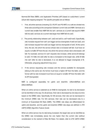 Congestion Control Feature Guide
ZTE Confidential Proprietary 23
Nominal Bit Rate (NBR), and Application Priorities (AP) based on subscribers‟ current
actual rate mapping assigned. The specific principles are as follows:
1 First, all online services (including CS, PS RT and PS NRT) in a cell are divided into
three sets according to the comparison between current rate and NBR. Services at a
current rate smaller than NBR fall into set1; services at a current rate equal to NBR
fall into set2; services at a current rate larger than NBR fall into set3.
2 The priority relationship between set1, set2 and set3 is: set1>set2>set3. Specifically,
rate increase request from set1 can trigger service downgrade of set2 and set3, and
rate increase request from set2 can trigger service downgrade of set3. At the same
time, the set, into which the service whose rate is increased will fall, must have an
equal or smaller AP than the set, into which the service whose rate is decreased, will
fall. For example, service A in set1 requests rate increase, while service B belongs
to set2. If A falls into set2 after its rate is increased to the target rate, while B falls
into set1 after its rate is decreased, A is not allowed to trigger downgrade of B.
Otherwise, ping-pong adjustment may occur.
3 If the service requesting rate increase and the service available for downgrade
belong to the same set, the former must have a higher AP than the latter, and the
former with its rate increased must have an equal or smaller AP than the latter with
its AP downgraded.
NBR is configured separately for uplink and downlink: UlNormBitRate and
DlNormBitRate.
When an online service is selected as an RAB for downgrade, its rate to be decreased
can be identified in this way: for all services, their rate is decreased by one step at a time
based on the DRBC rates. Specifically, for I/B services, their rate can be decreased to
the minimum DRBC rate. For S/C services, their rate can be decreased only to a
minimum of Guaranteed Bit Rate (GBR). The DRBC rate steps are differentiated for
uplink and downlink, and the uplink and downlink DRBC rate steps are defined in ZTE
UMTS DRBC Algorithm Feature Guide.
When an online service has its rate being increased, the target rate can be identified as
the DRBC rate immediately above the one higher than the current rate (without
consideration to the restraint of Max Bit Rate). For details, refer to ZTE UMTS DRBC
 