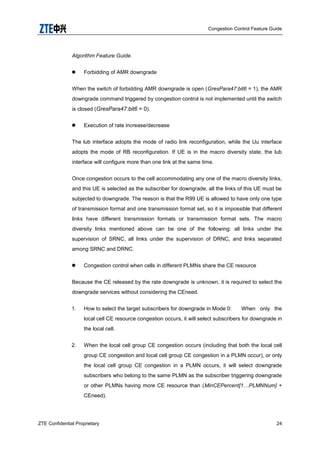 Congestion Control Feature Guide
ZTE Confidential Proprietary 24
Algorithm Feature Guide.
 Forbidding of AMR downgrade
When the switch of forbidding AMR downgrade is open (GresPara47:bit6 = 1), the AMR
downgrade command triggered by congestion control is not implemented until the switch
is closed (GresPara47:bit6 = 0).
 Execution of rate increase/decrease
The lub interface adopts the mode of radio link reconfiguration, while the Uu interface
adopts the mode of RB reconfiguration. If UE is in the macro diversity state, the lub
interface will configure more than one link at the same time.
Once congestion occurs to the cell accommodating any one of the macro diversity links,
and this UE is selected as the subscriber for downgrade, all the links of this UE must be
subjected to downgrade. The reason is that the R99 UE is allowed to have only one type
of transmission format and one transmission format set, so it is impossible that different
links have different transmission formats or transmission format sets. The macro
diversity links mentioned above can be one of the following: all links under the
supervision of SRNC, all links under the supervision of DRNC, and links separated
among SRNC and DRNC.
 Congestion control when cells in different PLMNs share the CE resource
Because the CE released by the rate downgrade is unknown, it is required to select the
downgrade services without considering the CEneed.
1. How to select the target subscribers for downgrade in Mode 0: When only the
local cell CE resource congestion occurs, it will select subscribers for downgrade in
the local cell.
2. When the local cell group CE congestion occurs (including that both the local cell
group CE congestion and local cell group CE congestion in a PLMN occur), or only
the local cell group CE congestion in a PLMN occurs, it will select downgrade
subscribers who belong to the same PLMN as the subscriber triggering downgrade
or other PLMNs having more CE resource than (MinCEPercent[1…PLMNNum] +
CEneed).
 