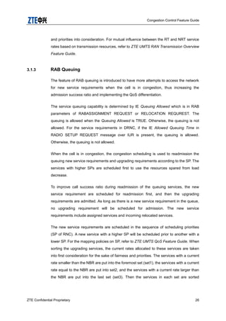 Congestion Control Feature Guide
ZTE Confidential Proprietary 26
and priorities into consideration. For mutual influence between the RT and NRT service
rates based on transmission resources, refer to ZTE UMTS RAN Transmission Overview
Feature Guide.
3.1.3 RAB Queuing
The feature of RAB queuing is introduced to have more attempts to access the network
for new service requirements when the cell is in congestion, thus increasing the
admission success ratio and implementing the QoS differentiation.
The service queuing capability is determined by IE Queuing Allowed which is in RAB
parameters of RABASSIGNMENT REQUEST or RELOCATION REQUREST. The
queuing is allowed when the Queuing Allowed is TRUE. Otherwise, the queuing is not
allowed. For the service requirements in DRNC, if the IE Allowed Queuing Time in
RADIO SETUP REQUEST message over IUR is present, the queuing is allowed.
Otherwise, the queuing is not allowed.
When the cell is in congestion, the congestion scheduling is used to readmission the
queuing new service requirements and upgrading requirements according to the SP. The
services with higher SPs are scheduled first to use the resources spared from load
decrease.
To improve call success ratio during readmission of the queuing services, the new
service requirement are scheduled for readmission first, and then the upgrading
requirements are admitted. As long as there is a new service requirement in the queue,
no upgrading requirement will be scheduled for admission. The new service
requirements include assigned services and incoming relocated services.
The new service requirements are scheduled in the sequence of scheduling priorities
(SP of RNC). A new service with a higher SP will be scheduled prior to another with a
lower SP. For the mapping policies on SP, refer to ZTE UMTS QoS Feature Guide. When
sorting the upgrading services, the current rates allocated to these services are taken
into first consideration for the sake of fairness and priorities. The services with a current
rate smaller than the NBR are put into the foremost set (set1), the services with a current
rate equal to the NBR are put into set2, and the services with a current rate larger than
the NBR are put into the last set (set3). Then the services in each set are sorted
 