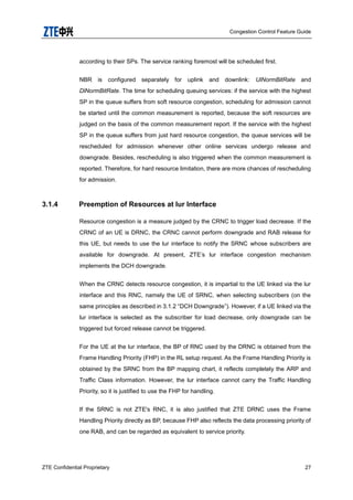 Congestion Control Feature Guide
ZTE Confidential Proprietary 27
according to their SPs. The service ranking foremost will be scheduled first.
NBR is configured separately for uplink and downlink: UlNormBitRate and
DlNormBitRate. The time for scheduling queuing services: if the service with the highest
SP in the queue suffers from soft resource congestion, scheduling for admission cannot
be started until the common measurement is reported, because the soft resources are
judged on the basis of the common measurement report. If the service with the highest
SP in the queue suffers from just hard resource congestion, the queue services will be
rescheduled for admission whenever other online services undergo release and
downgrade. Besides, rescheduling is also triggered when the common measurement is
reported. Therefore, for hard resource limitation, there are more chances of rescheduling
for admission.
3.1.4 Preemption of Resources at lur Interface
Resource congestion is a measure judged by the CRNC to trigger load decrease. If the
CRNC of an UE is DRNC, the CRNC cannot perform downgrade and RAB release for
this UE, but needs to use the lur interface to notify the SRNC whose subscribers are
available for downgrade. At present, ZTE‟s lur interface congestion mechanism
implements the DCH downgrade.
When the CRNC detects resource congestion, it is impartial to the UE linked via the lur
interface and this RNC, namely the UE of SRNC, when selecting subscribers (on the
same principles as described in 3.1.2 “DCH Downgrade”). However, if a UE linked via the
lur interface is selected as the subscriber for load decrease, only downgrade can be
triggered but forced release cannot be triggered.
For the UE at the lur interface, the BP of RNC used by the DRNC is obtained from the
Frame Handling Priority (FHP) in the RL setup request. As the Frame Handling Priority is
obtained by the SRNC from the BP mapping chart, it reflects completely the ARP and
Traffic Class information. However, the lur interface cannot carry the Traffic Handling
Priority, so it is justified to use the FHP for handling.
If the SRNC is not ZTE's RNC, it is also justified that ZTE DRNC uses the Frame
Handling Priority directly as BP, because FHP also reflects the data processing priority of
one RAB, and can be regarded as equivalent to service priority.
 