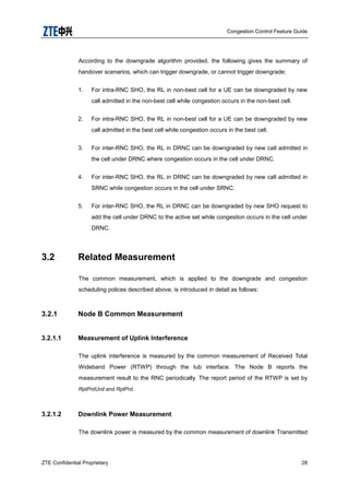 Congestion Control Feature Guide
ZTE Confidential Proprietary 28
According to the downgrade algorithm provided, the following gives the summary of
handover scenarios, which can trigger downgrade, or cannot trigger downgrade:
1. For intra-RNC SHO, the RL in non-best cell for a UE can be downgraded by new
call admitted in the non-best cell while congestion occurs in the non-best cell.
2. For intra-RNC SHO, the RL in non-best cell for a UE can be downgraded by new
call admitted in the best cell while congestion occurs in the best cell.
3. For inter-RNC SHO, the RL in DRNC can be downgraded by new call admitted in
the cell under DRNC where congestion occurs in the cell under DRNC.
4. For inter-RNC SHO, the RL in DRNC can be downgraded by new call admitted in
SRNC while congestion occurs in the cell under SRNC.
5. For inter-RNC SHO, the RL in DRNC can be downgraded by new SHO request to
add the cell under DRNC to the active set while congestion occurs in the cell under
DRNC.
3.2 Related Measurement
The common measurement, which is applied to the downgrade and congestion
scheduling polices described above, is introduced in detail as follows:
3.2.1 Node B Common Measurement
3.2.1.1 Measurement of Uplink Interference
The uplink interference is measured by the common measurement of Received Total
Wideband Power (RTWP) through the Iub interface. The Node B reports the
measurement result to the RNC periodically. The report period of the RTWP is set by
RptPrdUnit and RptPrd.
3.2.1.2 Downlink Power Measurement
The downlink power is measured by the common measurement of downlink Transmitted
 