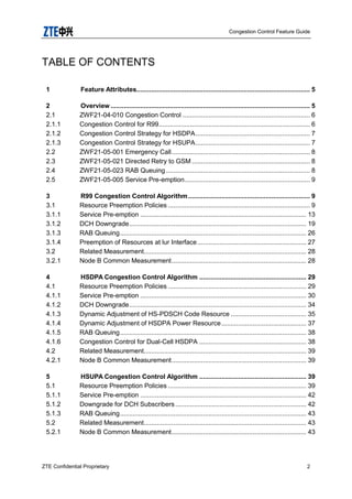 Congestion Control Feature Guide
ZTE Confidential Proprietary 2
TABLE OF CONTENTS
1 Feature Attributes.............................................................................................. 5
2 Overview ............................................................................................................ 5
2.1 ZWF21-04-010 Congestion Control ..................................................................... 6
2.1.1 Congestion Control for R99.................................................................................. 6
2.1.2 Congestion Control Strategy for HSDPA.............................................................. 7
2.1.3 Congestion Control Strategy for HSUPA.............................................................. 7
2.2 ZWF21-05-001 Emergency Call........................................................................... 8
2.3 ZWF21-05-021 Directed Retry to GSM ................................................................ 8
2.4 ZWF21-05-023 RAB Queuing .............................................................................. 8
2.5 ZWF21-05-005 Service Pre-emption.................................................................... 9
3 R99 Congestion Control Algorithm.................................................................. 9
3.1 Resource Preemption Policies ............................................................................. 9
3.1.1 Service Pre-emption .......................................................................................... 13
3.1.2 DCH Downgrade................................................................................................ 19
3.1.3 RAB Queuing..................................................................................................... 26
3.1.4 Preemption of Resources at lur Interface........................................................... 27
3.2 Related Measurement........................................................................................ 28
3.2.1 Node B Common Measurement......................................................................... 28
4 HSDPA Congestion Control Algorithm .......................................................... 29
4.1 Resource Preemption Policies ........................................................................... 29
4.1.1 Service Pre-emption .......................................................................................... 30
4.1.2 DCH Downgrade................................................................................................ 34
4.1.3 Dynamic Adjustment of HS-PDSCH Code Resource ......................................... 35
4.1.4 Dynamic Adjustment of HSDPA Power Resource.............................................. 37
4.1.5 RAB Queuing..................................................................................................... 38
4.1.6 Congestion Control for Dual-Cell HSDPA .......................................................... 38
4.2 Related Measurement........................................................................................ 39
4.2.1 Node B Common Measurement......................................................................... 39
5 HSUPA Congestion Control Algorithm .......................................................... 39
5.1 Resource Preemption Policies ........................................................................... 39
5.1.1 Service Pre-emption .......................................................................................... 42
5.1.2 Downgrade for DCH Subscribers....................................................................... 42
5.1.3 RAB Queuing..................................................................................................... 43
5.2 Related Measurement........................................................................................ 43
5.2.1 Node B Common Measurement......................................................................... 43
 