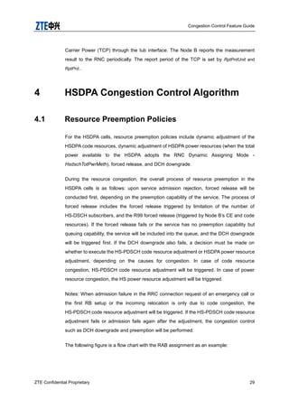 Congestion Control Feature Guide
ZTE Confidential Proprietary 29
Carrier Power (TCP) through the Iub interface. The Node B reports the measurement
result to the RNC periodically. The report period of the TCP is set by RptPrdUnit and
RptPrd..
4 HSDPA Congestion Control Algorithm
4.1 Resource Preemption Policies
For the HSDPA cells, resource preemption policies include dynamic adjustment of the
HSDPA code resources, dynamic adjustment of HSDPA power resources (when the total
power available to the HSDPA adopts the RNC Dynamic Assigning Mode -
HsdschTotPwrMeth), forced release, and DCH downgrade.
During the resource congestion, the overall process of resource preemption in the
HSDPA cells is as follows: upon service admission rejection, forced release will be
conducted first, depending on the preemption capability of the service. The process of
forced release includes the forced release triggered by limitation of the number of
HS-DSCH subscribers, and the R99 forced release (triggered by Node B‟s CE and code
resources). If the forced release fails or the service has no preemption capability but
queuing capability, the service will be included into the queue, and the DCH downgrade
will be triggered first. If the DCH downgrade also fails, a decision must be made on
whether to execute the HS-PDSCH code resource adjustment or HSDPA power resource
adjustment, depending on the causes for congestion. In case of code resource
congestion, HS-PDSCH code resource adjustment will be triggered. In case of power
resource congestion, the HS power resource adjustment will be triggered.
Notes: When admission failure in the RRC connection request of an emergency call or
the first RB setup or the incoming relocation is only due to code congestion, the
HS-PDSCH code resource adjustment will be triggered. If the HS-PDSCH code resource
adjustment fails or admission fails again after the adjustment, the congestion control
such as DCH downgrade and preemption will be performed.
The following figure is a flow chart with the RAB assignment as an example:
 