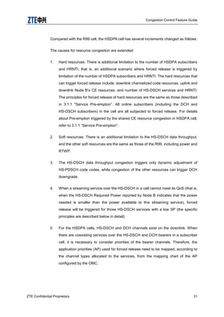 Congestion Control Feature Guide
ZTE Confidential Proprietary 31
Compared with the R99 cell, the HSDPA cell has several increments changed as follows:
The causes for resource congestion are extended:
1. Hard resources: There is additional limitation to the number of HSDPA subscribers
and HRNTI, that is, an additional scenario where forced release is triggered by
limitation of the number of HSDPA subscribers and HRNTI. The hard resources that
can trigger forced release include: downlink channelized code resources, uplink and
downlink Node B‟s CE resources, and number of HS-DSCH services and HRNTI.
The principles for forced release of hard resources are the same as those described
in 3.1.1 "Service Pre-emption”. All online subscribers (including the DCH and
HS-DSCH subscribers) in the cell are all subjected to forced release. For details
about Pre-emption triggered by the shared CE resource congestion in HSDPA cell,
refer to 3.1.1 “Service Pre-emption”.
2. Soft resources: There is an additional limitation to the HS-DSCH data throughput,
and the other soft resources are the same as those of the R99, including power and
RTWP.
3. The HS-DSCH data throughput congestion triggers only dynamic adjustment of
HS-PDSCH code codes, while congestion of the other resources can trigger DCH
downgrade.
4. When a streaming service over the HS-DSCH in a cell cannot meet its QoS (that is,
when the HS-DSCH Required Power reported by Node B indicates that the power
needed is smaller than the power available to this streaming service), forced
release will be triggered for those HS-DSCH services with a low SP (the specific
principles are described below in detail).
5. For the HSDPA cells, HS-DSCH and DCH channels exist on the downlink. When
there are coexisting services over the HS-DSCH and DCH bearers in a subscriber
cell, it is necessary to consider priorities of the bearer channels. Therefore, the
application priorities (AP) used for forced release need to be mapped, according to
the channel types allocated to the services, from the mapping chart of the AP
configured by the OMC.
 