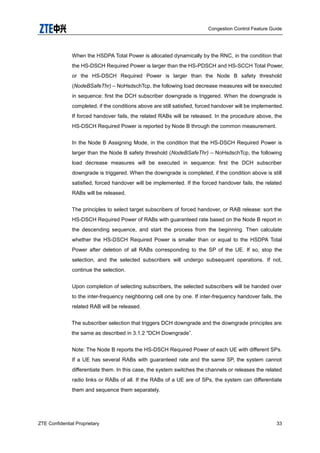 Congestion Control Feature Guide
ZTE Confidential Proprietary 33
When the HSDPA Total Power is allocated dynamically by the RNC, in the condition that
the HS-DSCH Required Power is larger than the HS-PDSCH and HS-SCCH Total Power,
or the HS-DSCH Required Power is larger than the Node B safety threshold
(NodeBSafeThr) – NoHsdschTcp, the following load decrease measures will be executed
in sequence: first the DCH subscriber downgrade is triggered. When the downgrade is
completed, if the conditions above are still satisfied, forced handover will be implemented.
If forced handover fails, the related RABs will be released. In the procedure above, the
HS-DSCH Required Power is reported by Node B through the common measurement.
In the Node B Assigning Mode, in the condition that the HS-DSCH Required Power is
larger than the Node B safety threshold (NodeBSafeThr) – NoHsdschTcp, the following
load decrease measures will be executed in sequence: first the DCH subscriber
downgrade is triggered. When the downgrade is completed, if the condition above is still
satisfied, forced handover will be implemented. If the forced handover fails, the related
RABs will be released.
The principles to select target subscribers of forced handover, or RAB release: sort the
HS-DSCH Required Power of RABs with guaranteed rate based on the Node B report in
the descending sequence, and start the process from the beginning. Then calculate
whether the HS-DSCH Required Power is smaller than or equal to the HSDPA Total
Power after deletion of all RABs corresponding to the SP of the UE. If so, stop the
selection, and the selected subscribers will undergo subsequent operations. If not,
continue the selection.
Upon completion of selecting subscribers, the selected subscribers will be handed over
to the inter-frequency neighboring cell one by one. If inter-frequency handover fails, the
related RAB will be released.
The subscriber selection that triggers DCH downgrade and the downgrade principles are
the same as described in 3.1.2 "DCH Downgrade”.
Note: The Node B reports the HS-DSCH Required Power of each UE with different SPs.
If a UE has several RABs with guaranteed rate and the same SP, the system cannot
differentiate them. In this case, the system switches the channels or releases the related
radio links or RABs of all. If the RABs of a UE are of SPs, the system can differentiate
them and sequence them separately.
 