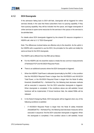 Congestion Control Feature Guide
ZTE Confidential Proprietary 34
4.1.2 DCH Downgrade
If the admission falling back to DCH still fails, downgrade will be triggered for online
services directly in the case that these subscribers have no queuing capability. If they
have queuing capability, they will be included into the queue, and trigger downgrade of
online services to spare some resources for the services in the queue or the services to
be admitted later.
For details about DCH downgrade triggered by the shared CE resource congestion in
HSDPA cell, refer to 3.1.2 "DCH Downgrade”.
Note: The differences involved below are effective only to the downlink. As the uplink in
the HSDPA cell is supported to use the DCH, the principles for the uplink are totally the
same as those for the DCH downgrade.
The HSDPA cell is different from the R99 cell as follows:
 For the HSDPA cell, the downlink needs to initiate the two common measurements
of NoHsdschTCP and HS-DSCH Required Power.
 There is an additional scenario where the DCH downgrade is triggered.
1. When the HSDPA Total Power is allocated dynamically by the RNC, in the condition
that the HS-DSCH Required Power is larger than the HS-PDSCH and HS-SCCH
Total Power, or the HS-DSCH Required Power is larger than the Node B safety
threshold (NodeBSafeThr) – NoHsdschTcp, the following load decrease methods
will be executed in sequence: first the DCH subscriber downgrade is triggered.
When downgrade is completed, if the conditions above are still satisfied, forced
handover will be implemented. If forced handover fails, the related RABs will be
released.
2. In the Node B Assigning Mode, DCH downgrade will be triggered when any of the
following conditions is satisfied:
i If HS-DSCH Required Power is larger than the Node B safety threshold
(NodeBSafeThr) – NoHsdschTcp, the following load decrease measures will be
executed in sequence: first the DCH subscriber downgrade is triggered. When
the downgrade is completed, if the condition above is still satisfied, forced
 