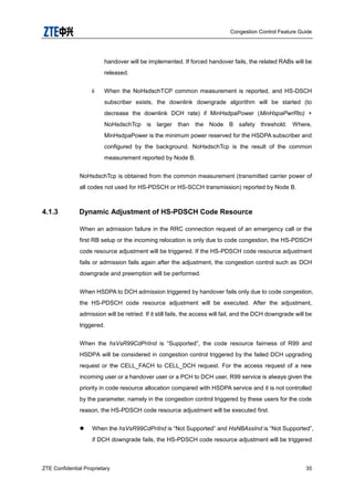 Congestion Control Feature Guide
ZTE Confidential Proprietary 35
handover will be implemented. If forced handover fails, the related RABs will be
released.
ii When the NoHsdschTCP common measurement is reported, and HS-DSCH
subscriber exists, the downlink downgrade algorithm will be started (to
decrease the downlink DCH rate) if MinHsdpaPower (MinHspaPwrRto) +
NoHsdschTcp is larger than the Node B safety threshold. Where,
MinHsdpaPower is the minimum power reserved for the HSDPA subscriber and
configured by the background. NoHsdschTcp is the result of the common
measurement reported by Node B.
NoHsdschTcp is obtained from the common measurement (transmitted carrier power of
all codes not used for HS-PDSCH or HS-SCCH transmission) reported by Node B.
4.1.3 Dynamic Adjustment of HS-PDSCH Code Resource
When an admission failure in the RRC connection request of an emergency call or the
first RB setup or the incoming relocation is only due to code congestion, the HS-PDSCH
code resource adjustment will be triggered. If the HS-PDSCH code resource adjustment
fails or admission fails again after the adjustment, the congestion control such as DCH
downgrade and preemption will be performed.
When HSDPA to DCH admission triggered by handover fails only due to code congestion,
the HS-PDSCH code resource adjustment will be executed. After the adjustment,
admission will be retried. If it still fails, the access will fail, and the DCH downgrade will be
triggered.
When the hsVsR99CdPriInd is “Supported”, the code resource fairness of R99 and
HSDPA will be considered in congestion control triggered by the failed DCH upgrading
request or the CELL_FACH to CELL_DCH request. For the access request of a new
incoming user or a handover user or a PCH to DCH user, R99 service is always given the
priority in code resource allocation compared with HSDPA service and it is not controlled
by the parameter, namely in the congestion control triggered by these users for the code
reason, the HS-PDSCH code resource adjustment will be executed first.
 When the hsVsR99CdPriInd is “Not Supported” and HsNBAssInd is “Not Supported”,
if DCH downgrade fails, the HS-PDSCH code resource adjustment will be triggered
 