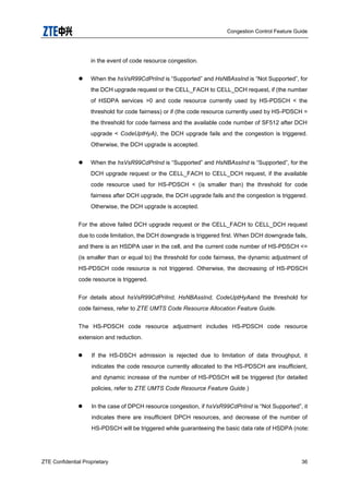 Congestion Control Feature Guide
ZTE Confidential Proprietary 36
in the event of code resource congestion.
 When the hsVsR99CdPriInd is “Supported” and HsNBAssInd is “Not Supported”, for
the DCH upgrade request or the CELL_FACH to CELL_DCH request, if (the number
of HSDPA services >0 and code resource currently used by HS-PDSCH < the
threshold for code fairness) or if (the code resource currently used by HS-PDSCH =
the threshold for code fairness and the available code number of SF512 after DCH
upgrade < CodeUptHyA), the DCH upgrade fails and the congestion is triggered.
Otherwise, the DCH upgrade is accepted.
 When the hsVsR99CdPriInd is “Supported” and HsNBAssInd is “Supported”, for the
DCH upgrade request or the CELL_FACH to CELL_DCH request, if the available
code resource used for HS-PDSCH < (is smaller than) the threshold for code
fairness after DCH upgrade, the DCH upgrade fails and the congestion is triggered.
Otherwise, the DCH upgrade is accepted.
For the above failed DCH upgrade request or the CELL_FACH to CELL_DCH request
due to code limitation, the DCH downgrade is triggered first. When DCH downgrade fails,
and there is an HSDPA user in the cell, and the current code number of HS-PDSCH <=
(is smaller than or equal to) the threshold for code fairness, the dynamic adjustment of
HS-PDSCH code resource is not triggered. Otherwise, the decreasing of HS-PDSCH
code resource is triggered.
For details about hsVsR99CdPriInd, HsNBAssInd, CodeUptHyAand the threshold for
code fairness, refer to ZTE UMTS Code Resource Allocation Feature Guide.
The HS-PDSCH code resource adjustment includes HS-PDSCH code resource
extension and reduction.
 If the HS-DSCH admission is rejected due to limitation of data throughput, it
indicates the code resource currently allocated to the HS-PDSCH are insufficient,
and dynamic increase of the number of HS-PDSCH will be triggered (for detailed
policies, refer to ZTE UMTS Code Resource Feature Guide.)
 In the case of DPCH resource congestion, if hsVsR99CdPriInd is “Not Supported”, it
indicates there are insufficient DPCH resources, and decrease of the number of
HS-PDSCH will be triggered while guaranteeing the basic data rate of HSDPA (note:
 