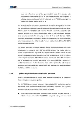 Congestion Control Feature Guide
ZTE Confidential Proprietary 37
basic rate refers to a sum of the guaranteed bit rates of the services with
guaranteed bit rates over the HS-DSCH). If hsVsR99CdPriInd is “Not Supported”, it
will judge to decrease the code for DCH or the code for HS-PDSCH according to the
current code number used by HS-PDSCH.
The HS-PDSCH code resource reduction refers to the HSDPA downgrade of the whole
cell, without involving selection of a single subscriber for downgrade from the RNC angle.
After reduction, the HS-PDSCH code resource ultimately has an influence on the code
resource allocation to the HSDPA subscribers of Node B. That means there are fewer
code resources available for scheduling by Node B. As a result, the total HSDPA
throughput is decreased. The influence of reducing code resource on each UE certainly
takes into consideration the SPI of Node B. For more details, refer to ZTE UMTS HSDPA
Introduction Feature Guide.
The process of dynamic adjustment of the HS-PDSCH code resources takes into overall
consideration the needs for both HSDPA and R99 services. That means when the
HSDPA code channels can only satisfy the GBR needs for the HSDPA service, the R99
service is not allowed to trigger reduction of the HSDPA code channel. When the HSDPA
service triggers downgrade of the R99 service, the ultimate rate of the R99 service can
only be decreased to its minimum rate (refer to 3.1.2 "DCH Downgrade”.) Refer to ZTE
UMTS Code Resource Feature Guide for more detailed policies for code resource
adjustment performed for the sake of subscribers‟ QoS when the code resource between
the R99 and HSDPA are shared.
4.1.4 Dynamic Adjustment of HSDPA Power Resource
When DCH downgrade fails, the HSDPA power resource adjustment will be triggered in
the event of power resource congestion.
The HS-PDSCH power resource adjustment triggered by the RNC is effective only when
the HSDPA power allocation method (HsdschTotPwrMeth) adopts the RNC dynamic
allocation mode, which is reflected in two aspects as follows:
 When the HS-DSCH admission is rejected due to limitation of power resource, it
indicates the power needed by the HSDPA is congested, and dynamic increase of
 