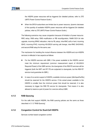 Congestion Control Feature Guide
ZTE Confidential Proprietary 38
the HSDPA power resources will be triggered (for detailed policies, refer to ZTE
UMTS Power Control Feature Guide.)
 When the DPCH subscribers are limited due to power resource, dynamic decrease
of the quantity of available HSDPA power resources will be triggered (for detailed
policies, refer to ZTE UMTS Power Control Feature Guide.)
The following scenarios may cause congestion because of limitation of power resource:
RRC setup, RAB setup, RAB modification or RB reconfiguration, Rel99 DCH bit rate
upgrade, incoming SRNC relocation, inter-Iur RL setup, intra-RNC soft or hard, incoming
ISHO, incoming IFHO, incoming HS-DSCH serving cell change, inter-RNC SHO/HHO,
and second RAB setup for the same user.
The mechanism for handling the mutual influence between the HSDPA and non-HSDPA
services is reflected in two aspects as follows:
 For the HSDPA services with GBR, if the power available to the HSDPA cannot
meet the minimum requirement (common measurement report of HS-DSCH
Required Power) of the GBR service, the downgrade of the R99 PS services will be
triggered (both the NRT and RT PS are subjected to downgrade, but the R99 RT
service must guarantee its GBR.)
 In case of co-carrier support of HSDPA, available minimum power (MinHspaPwrRto)
should be reserved for the HSDPA service. If the actual power available to the
HSDPA is smaller than the minimum power that should be reserved, it is also
necessary to trigger the R99 PS service for downgrade. That means it is also
allowed to reserve a part of power for a service without GBR.
4.1.5 RAB Queuing
For the cells that support HSDPA, the RAB queuing policies are the same as those
described in 3.1.3 "RAB Queuing”.
4.1.6 Congestion Control for Dual-Cell HSDPA
Services number based congestion control:
 