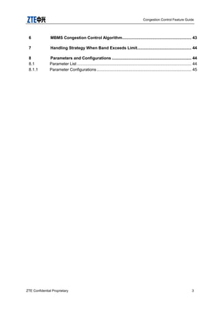 Congestion Control Feature Guide
ZTE Confidential Proprietary 3
6 MBMS Congestion Control Algorithm............................................................ 43
7 Handling Strategy When Band Exceeds Limit............................................... 44
8 Parameters and Configurations ..................................................................... 44
8.1 Parameter List ................................................................................................... 44
8.1.1 Parameter Configurations .................................................................................. 45
 