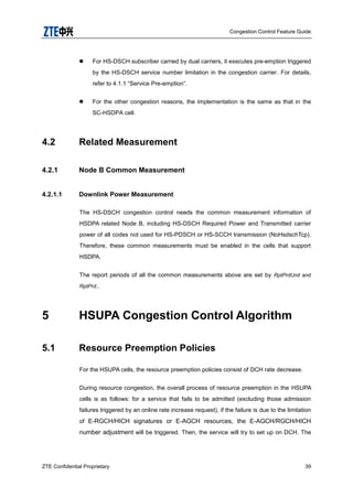 Congestion Control Feature Guide
ZTE Confidential Proprietary 39
 For HS-DSCH subscriber carried by dual carriers, it executes pre-emption triggered
by the HS-DSCH service number limitation in the congestion carrier. For details,
refer to 4.1.1 “Service Pre-emption”.
 For the other congestion reasons, the implementation is the same as that in the
SC-HSDPA cell.
4.2 Related Measurement
4.2.1 Node B Common Measurement
4.2.1.1 Downlink Power Measurement
The HS-DSCH congestion control needs the common measurement information of
HSDPA related Node B, including HS-DSCH Required Power and Transmitted carrier
power of all codes not used for HS-PDSCH or HS-SCCH transmission (NoHsdschTcp).
Therefore, these common measurements must be enabled in the cells that support
HSDPA.
The report periods of all the common measurements above are set by RptPrdUnit and
RptPrd..
5 HSUPA Congestion Control Algorithm
5.1 Resource Preemption Policies
For the HSUPA cells, the resource preemption policies consist of DCH rate decrease.
During resource congestion, the overall process of resource preemption in the HSUPA
cells is as follows: for a service that fails to be admitted (excluding those admission
failures triggered by an online rate increase request), if the failure is due to the limitation
of E-RGCH/HICH signatures or E-AGCH resources, the E-AGCH/RGCH/HICH
number adjustment will be triggered. Then, the service will try to set up on DCH. The
 
