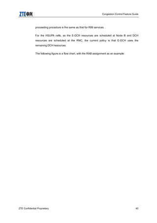 Congestion Control Feature Guide
ZTE Confidential Proprietary 40
proceeding procedure is the same as that for R99 services. .
For the HSUPA cells, as the E-DCH resources are scheduled at Node B and DCH
resources are scheduled at the RNC, the current policy is that E-DCH uses the
remaining DCH resources.
The following figure is a flow chart, with the RAB assignment as an example:
 