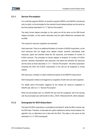 Congestion Control Feature Guide
ZTE Confidential Proprietary 42
5.1.1 Service Pre-emption
For a cell that supports HSUPA, its downlink supports HSDPA, and HSUPA is introduced
onto its uplink, so the principles for the downlink forced release policies are the same as
the force policies described in 4.1.1 "Service Pre-emption”.
The basic forced release principles on the uplink are all the same as the R99 forced
release principles, so this section describes only the uplink differences compared with
the R99.
The causes for resource congestion are extended:
Hard resources: There is an additional limitation of number of HSUPA subscribers, so the
hard resources that can trigger force release include: downlink channelized code
resources, uplink and downlink Node B‟s CE resources, and limitation of number of
E-DCH services. The principles for forced release of limitation of number of E-DCH
services, downlink channelized code resources, and uplink and downlink CE resources
are the same as those described in 3.1.1 " Service Pre-emption”. All online subscribers
(including the DCH and E-DCH subscribers) in the cell are all subjected to forced
release.
Soft resources: Limitation of uplink interference based on the RSEPS measurement
DCH downgrade is likely to be triggered by congestion of both hard and soft congestion.
For details about Pre-emption triggered by the shared CE resource congestion in
HSUPA cell, refer to 3.1.1 “Service Pre-emption”.
When the pre-empted user is a HSUPA I/B user and the congestion cell is the serving
cell, the pre-empted user will transfer to CELL_FACH. Otherwise the RL will be released.
5.1.2 Downgrade for DCH Subscribers
The load of E-DCH subscribers is controlled by the Node B, while the RNC controls only
the DCH load. Therefore, to decrease the uplink interference without forced release, the
algorithm has no alternative but to deal with the DCH. The policy is the same as that
described in 3.1.2 “DCH downgrade”.
 