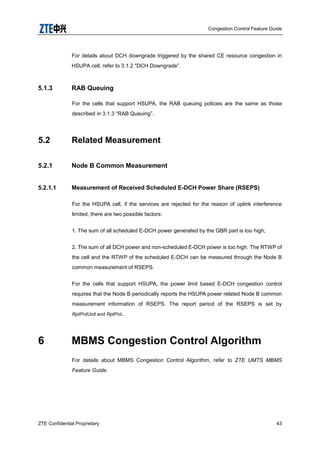 Congestion Control Feature Guide
ZTE Confidential Proprietary 43
For details about DCH downgrade triggered by the shared CE resource congestion in
HSUPA cell, refer to 3.1.2 "DCH Downgrade”.
5.1.3 RAB Queuing
For the cells that support HSUPA, the RAB queuing policies are the same as those
described in 3.1.3 “RAB Queuing”.
5.2 Related Measurement
5.2.1 Node B Common Measurement
5.2.1.1 Measurement of Received Scheduled E-DCH Power Share (RSEPS)
For the HSUPA cell, if the services are rejected for the reason of uplink interference
limited, there are two possible factors:
1. The sum of all scheduled E-DCH power generated by the GBR part is too high;
2. The sum of all DCH power and non-scheduled E-DCH power is too high. The RTWP of
the cell and the RTWP of the scheduled E-DCH can be measured through the Node B
common measurement of RSEPS.
For the cells that support HSUPA, the power limit based E-DCH congestion control
requires that the Node B periodically reports the HSUPA power related Node B common
measurement information of RSEPS. The report period of the RSEPS is set by
RptPrdUnit and RptPrd..
6 MBMS Congestion Control Algorithm
For details about MBMS Congestion Control Algorithm, refer to ZTE UMTS MBMS
Feature Guide.
 