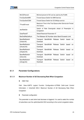 Congestion Control Feature Guide
ZTE Confidential Proprietary 45
MinCEPercent Minimal percent of CE can be used by the PLMN
ForcQueSwiAMR Forced Queue Switch for AMR Service
ForcQueSwiCS64 Forced Queue Switch for CS 64kbps service
TTrueQForced
Maximum Time in the True Queue when Service be Forced
into Queue
decRateSw
Switch of Rate Downgrade ahead of Preemption in
Congestion
GresPara47 Global Reserved Parameter 47
BwOvldRelUeNum The Release UE Number when Band Exceeds Limit
BandRelSwitch
(UIubLink)
Transport BandWidth Release Switch based on
Overload
BandRelSwitch
(UIucsLink)
Transport BandWidth Release Switch based on
Overload
BandRelSwitch
(UIupsLink)
Transport BandWidth Release Switch based on
Overload
BandRelSwitch
(UIurLink)
Transport BandWidth Release Switch based on
Overload
BandRelSwitch
(UIurgLink)
Transport BandWidth Release Switch based on
Overload
8.1.1 Parameter Configurations
8.1.1.1 Maximum Number of UE Decreasing Rate When Congestion
 OMC Path
Path: View->UMTS Logical Function Configuration->UTRAN Cell->Load Control
Information -> UtranCell XXX-> Maximum Number of UE Decreasing Rate When
Congestion
 Parameter configuration
This parameter is used when load decrease is triggered. It is used to select the number
of subscribers over the uplink/downlink DCH according to the current congestion status.
 