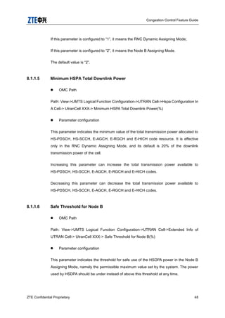 Congestion Control Feature Guide
ZTE Confidential Proprietary 48
If this parameter is configured to “1”, it means the RNC Dynamic Assigning Mode;
If this parameter is configured to “2”, it means the Node B Assigning Mode.
The default value is “2”.
8.1.1.5 Minimum HSPA Total Downlink Power
 OMC Path
Path: View->UMTS Logical Function Configuration->UTRAN Cell->Hspa Configuration In
A Cell-> UtranCell XXX-> Minimum HSPA Total Downlink Power(%)
 Parameter configuration
This parameter indicates the minimum value of the total transmission power allocated to
HS-PDSCH, HS-SCCH, E-AGCH, E-RGCH and E-HICH code resource. It is effective
only in the RNC Dynamic Assigning Mode, and its default is 20% of the downlink
transmission power of the cell.
Increasing this parameter can increase the total transmission power available to
HS-PDSCH, HS-SCCH, E-AGCH, E-RGCH and E-HICH codes.
Decreasing this parameter can decrease the total transmission power available to
HS-PDSCH, HS-SCCH, E-AGCH, E-RGCH and E-HICH codes.
8.1.1.6 Safe Threshold for Node B
 OMC Path
Path: View->UMTS Logical Function Configuration->UTRAN Cell->Extended Info of
UTRAN Cell-> UtranCell XXX-> Safe Threshold for Node B(%)
 Parameter configuration
This parameter indicates the threshold for safe use of the HSDPA power in the Node B
Assigning Mode, namely the permissible maximum value set by the system. The power
used by HSDPA should be under instead of above this threshold at any time.
 