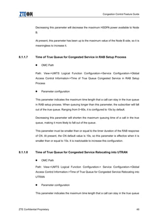 Congestion Control Feature Guide
ZTE Confidential Proprietary 49
Decreasing this parameter will decrease the maximum HSDPA power available to Node
B.
At present, this parameter has been up to the maximum value of the Node B side, so it is
meaningless to increase it.
8.1.1.7 Time of True Queue for Congested Service in RAB Setup Process
 OMC Path
Path: View->UMTS Logical Function Configuration->Service Configuration->Global
Access Control Information->Time of True Queue Congested Service in RAB Setup
Process
 Parameter configuration
This parameter indicates the maximum time length that a call can stay in the true queue
in RAB setup process. When queuing longer than this parameter, the subscriber will fall
out of the true queue. Ranging from 0~60s, it is configured to 10s by default.
Decreasing this parameter will shorten the maximum queuing time of a call in the true
queue, making it more likely to fall out of the queue.
This parameter must be smaller than or equal to the timer duration of the RAB response
of CN. At present, the CN default value is 10s, so this parameter is effective when it is
smaller than or equal to 10s. It is inadvisable to increase this configuration.
8.1.1.8 Time of True Queue for Congested Service Relocating into UTRAN
 OMC Path
Path: View->UMTS Logical Function Configuration-> Service Configuration->Global
Access Control Information->Time of True Queue for Congested Service Relocating into
UTRAN
 Parameter configuration
This parameter indicates the maximum time length that a call can stay in the true queue
 
