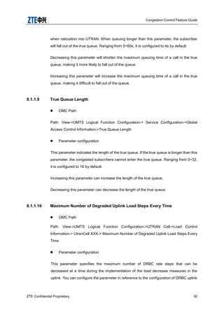 Congestion Control Feature Guide
ZTE Confidential Proprietary 50
when relocation into UTRAN. When queuing longer than this parameter, the subscriber
will fall out of the true queue. Ranging from 0~60s, it is configured to 4s by default.
Decreasing this parameter will shorten the maximum queuing time of a call in the true
queue, making it more likely to fall out of the queue.
Increasing this parameter will increase the maximum queuing time of a call in the true
queue, making it difficult to fall out of the queue.
8.1.1.9 True Queue Length
 OMC Path
Path: View->UMTS Logical Function Configuration-> Service Configuration->Global
Access Control Information->True Queue Length
 Parameter configuration
This parameter indicates the length of the true queue. If the true queue is longer than this
parameter, the congested subscribers cannot enter the true queue. Ranging from 0~32,
it is configured to 16 by default.
Increasing this parameter can increase the length of the true queue.
Decreasing this parameter can decrease the length of the true queue.
8.1.1.10 Maximum Number of Degraded Uplink Load Steps Every Time
 OMC Path
Path: View->UMTS Logical Function Configuration->UTRAN Cell->Load Control
Information-> UtranCell XXX-> Maximum Number of Degraded Uplink Load Steps Every
Time
 Parameter configuration
This parameter specifies the maximum number of DRBC rate steps that can be
decreased at a time during the implementation of the load decrease measures in the
uplink. You can configure the parameter in reference to the configuration of DRBC uplink
 