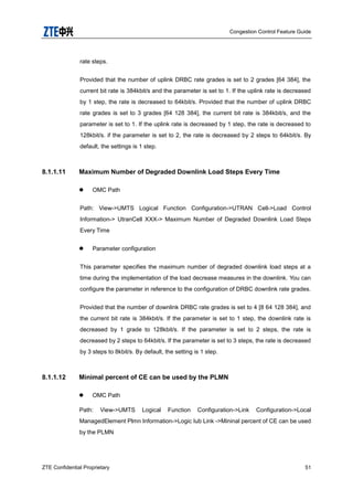 Congestion Control Feature Guide
ZTE Confidential Proprietary 51
rate steps.
Provided that the number of uplink DRBC rate grades is set to 2 grades [64 384], the
current bit rate is 384kbit/s and the parameter is set to 1. If the uplink rate is decreased
by 1 step, the rate is decreased to 64kbit/s. Provided that the number of uplink DRBC
rate grades is set to 3 grades [64 128 384], the current bit rate is 384kbit/s, and the
parameter is set to 1. If the uplink rate is decreased by 1 step, the rate is decreased to
128kbit/s. if the parameter is set to 2, the rate is decreased by 2 steps to 64kbit/s. By
default, the settings is 1 step.
8.1.1.11 Maximum Number of Degraded Downlink Load Steps Every Time
 OMC Path
Path: View->UMTS Logical Function Configuration->UTRAN Cell->Load Control
Information-> UtranCell XXX-> Maximum Number of Degraded Downlink Load Steps
Every Time
 Parameter configuration
This parameter specifies the maximum number of degraded downlink load steps at a
time during the implementation of the load decrease measures in the downlink. You can
configure the parameter in reference to the configuration of DRBC downlink rate grades.
Provided that the number of downlink DRBC rate grades is set to 4 [8 64 128 384], and
the current bit rate is 384kbit/s. If the parameter is set to 1 step, the downlink rate is
decreased by 1 grade to 128kbit/s. If the parameter is set to 2 steps, the rate is
decreased by 2 steps to 64kbit/s. If the parameter is set to 3 steps, the rate is decreased
by 3 steps to 8kbit/s. By default, the setting is 1 step.
8.1.1.12 Minimal percent of CE can be used by the PLMN
 OMC Path
Path: View->UMTS Logical Function Configuration->Link Configuration->Local
ManagedElement Plmn Information->Logic Iub Link ->Mininal percent of CE can be used
by the PLMN
 
