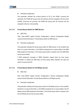 Congestion Control Feature Guide
ZTE Confidential Proprietary 52
 Parameter configuration
This parameter indicates the minimal percent of CE of the PLMN. Increasing this
parameter, the PLMN will occupy more CE resource and the congestion will occur less
possibly. Decreasing this parameter, the PLMN will occupy less CE resource and the
congestion will occur more possibly.
8.1.1.13 Forced Queue Switch for AMR Service
 OMC Path
Path: View->UMTS Logical Function Configuration-> Service Configuration->Global
Access Control Information-> Forced Queue Switch for AMR Service
 Parameter configuration
This parameter indicates the forced queue switch for AMR service. In the condition that
there is no queue information, or the RAB be assigned has no queue ability in the AMR
RAB assignment information, if the forced queue switch is opened, then this AMR RAB
has the queue ability.
If RAB assignment message or SRNC relocation request does not carry queue
information or indicate the RAB does not have queue ability. Operator can open the
switch to improve the KPI.
8.1.1.14 Forced Queue Switch for CS 64kbps service
 OMC Path
Path: View->UMTS Logical Function Configuration-> Service Configuration->Global
Access Control Information->Forced Queue Switch for CS 64kpbs service
 Parameter configuration
This parameter indicates the forced queue switch for CS 64kbps service. In the condition
that there is no queue information, or the RAB be assigned has no queue ability in the CS
64kbps service RAB assignment information, if the forced queue switch is opened, then
this CS 64kbps service has the queue ability.
 