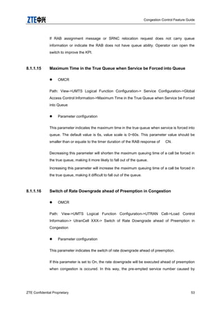 Congestion Control Feature Guide
ZTE Confidential Proprietary 53
If RAB assignment message or SRNC relocation request does not carry queue
information or indicate the RAB does not have queue ability. Operator can open the
switch to improve the KPI.
8.1.1.15 Maximum Time in the True Queue when Service be Forced into Queue
 OMCR
Path: View->UMTS Logical Function Configuration-> Service Configuration->Global
Access Control Information->Maximum Time in the True Queue when Service be Forced
into Queue
 Parameter configuration
This parameter indicates the maximum time in the true queue when service is forced into
queue. The default value is 6s, value scale is 0~60s. This parameter value should be
smaller than or equate to the timer duration of the RAB response of CN.
Decreasing this parameter will shorten the maximum queuing time of a call be forced in
the true queue, making it more likely to fall out of the queue.
Increasing this parameter will increase the maximum queuing time of a call be forced in
the true queue, making it difficult to fall out of the queue.
8.1.1.16 Switch of Rate Downgrade ahead of Preemption in Congestion
 OMCR
Path: View->UMTS Logical Function Configuration->UTRAN Cell->Load Control
Information-> UtranCell XXX-> Switch of Rate Downgrade ahead of Preemption in
Congestion
 Parameter configuration
This parameter indicates the switch of rate downgrade ahead of preemption.
If this parameter is set to On, the rate downgrade will be executed ahead of preemption
when congestion is occured. In this way, the pre-empted service number caused by
 